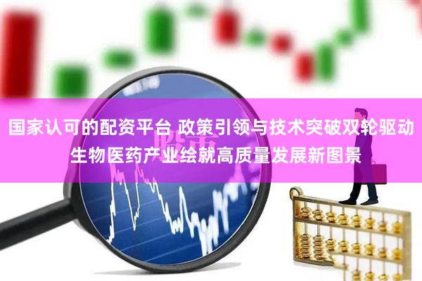 国家认可的配资平台 政策引领与技术突破双轮驱动  生物医药产业绘就高质量发展新图景