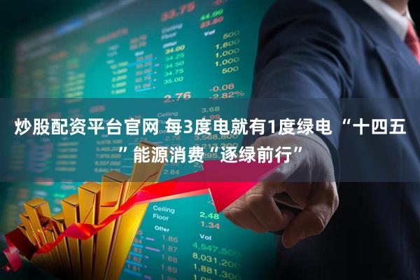 炒股配资平台官网 每3度电就有1度绿电 “十四五”能源消费“逐绿前行”