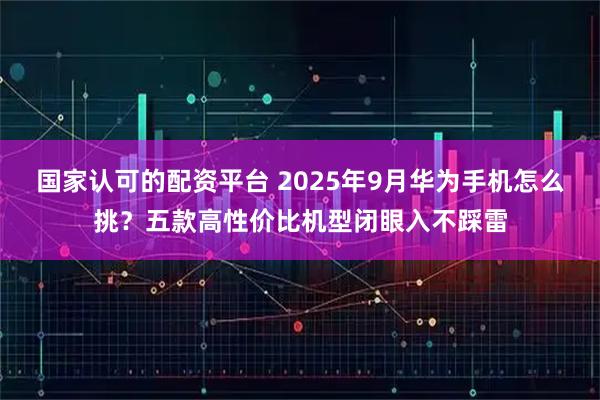 国家认可的配资平台 2025年9月华为手机怎么挑？五款高性价比机型闭眼入不踩雷