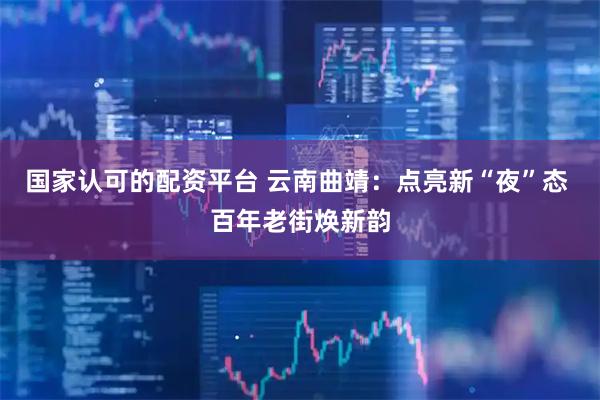 国家认可的配资平台 云南曲靖：点亮新“夜”态 百年老街焕新韵