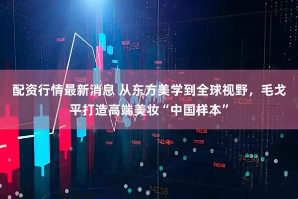 配资行情最新消息 从东方美学到全球视野，毛戈平打造高端美妆“中国样本”