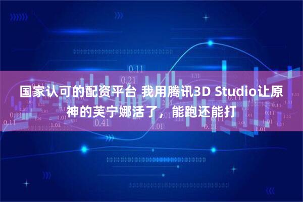 国家认可的配资平台 我用腾讯3D Studio让原神的芙宁娜活了，能跑还能打