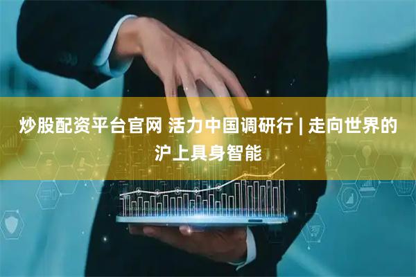 炒股配资平台官网 活力中国调研行 | 走向世界的沪上具身智能