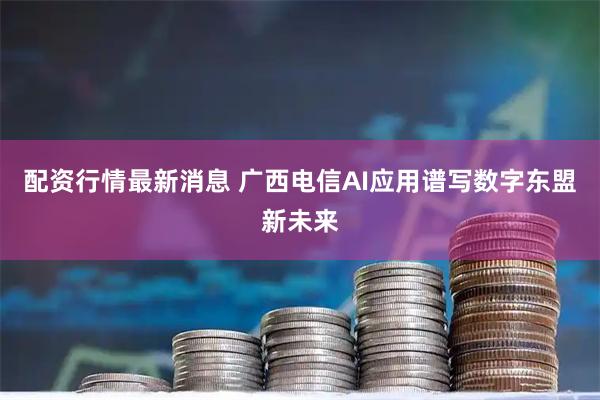 配资行情最新消息 广西电信AI应用谱写数字东盟新未来