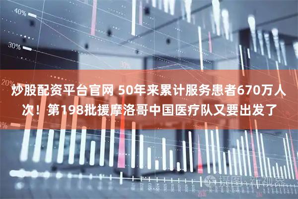 炒股配资平台官网 50年来累计服务患者670万人次！第198批援摩洛哥中国医疗队又要出发了
