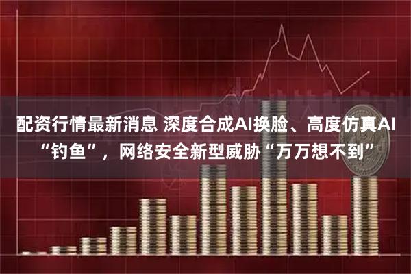 配资行情最新消息 深度合成AI换脸、高度仿真AI“钓鱼”，网络安全新型威胁“万万想不到”