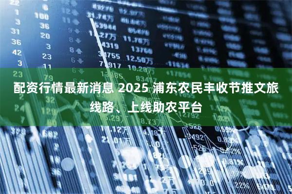 配资行情最新消息 2025 浦东农民丰收节推文旅线路、上线助农平台