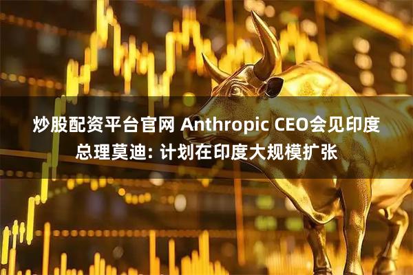 炒股配资平台官网 Anthropic CEO会见印度总理莫迪: 计划在印度大规模扩张