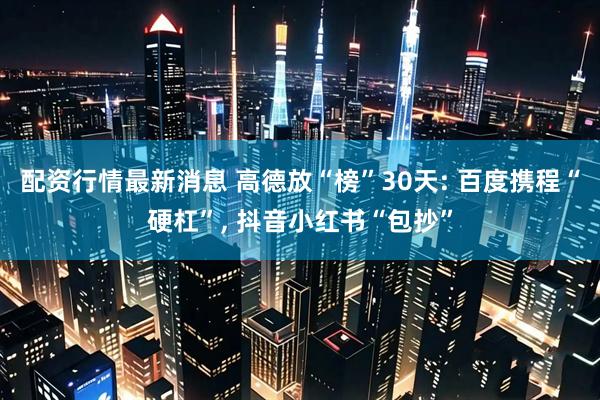 配资行情最新消息 高德放“榜”30天: 百度携程“硬杠”, 抖音小红书“包抄”