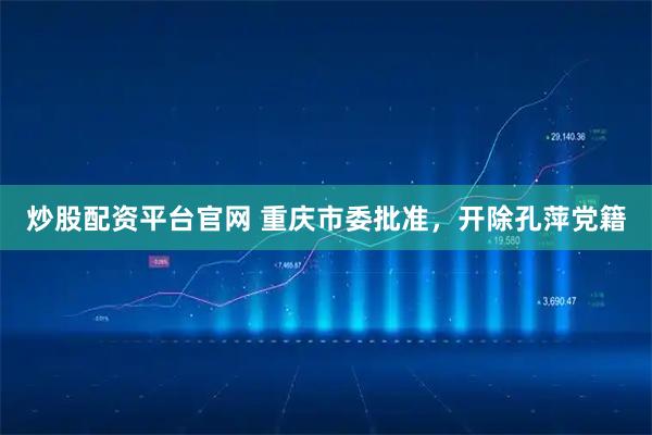 炒股配资平台官网 重庆市委批准，开除孔萍党籍