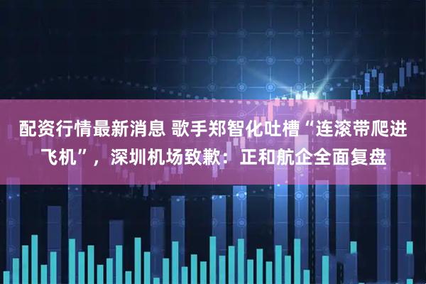 配资行情最新消息 歌手郑智化吐槽“连滚带爬进飞机”，深圳机场致歉：正和航企全面复盘