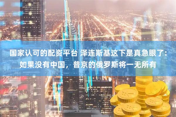 国家认可的配资平台 泽连斯基这下是真急眼了：如果没有中国，普京的俄罗斯将一无所有