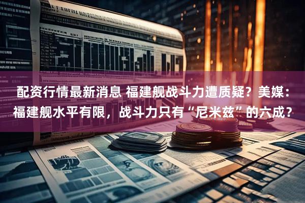 配资行情最新消息 福建舰战斗力遭质疑？美媒：福建舰水平有限，战斗力只有“尼米兹”的六成？
