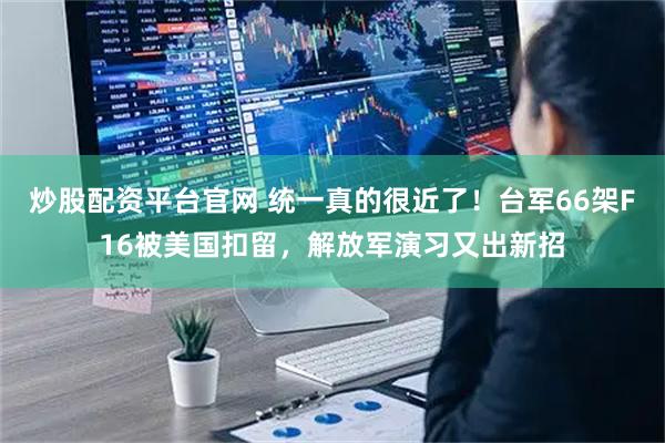 炒股配资平台官网 统一真的很近了！台军66架F16被美国扣留，解放军演习又出新招