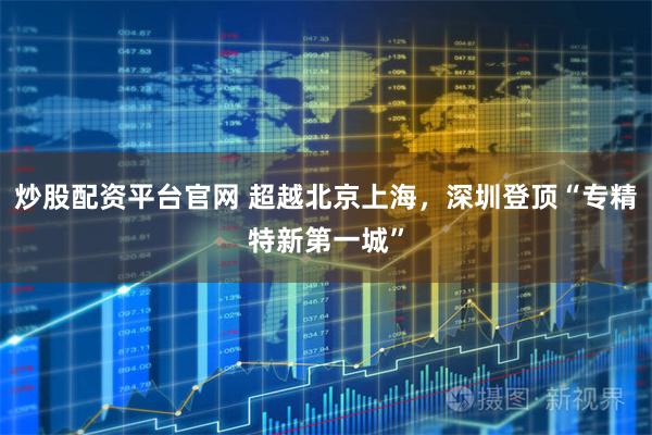 炒股配资平台官网 超越北京上海，深圳登顶“专精特新第一城”
