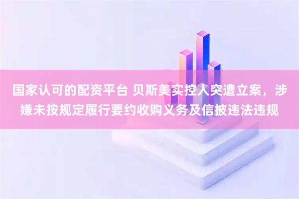国家认可的配资平台 贝斯美实控人突遭立案，涉嫌未按规定履行要约收购义务及信披违法违规