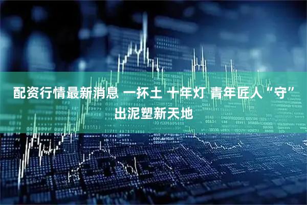 配资行情最新消息 一抔土 十年灯 青年匠人“守”出泥塑新天地
