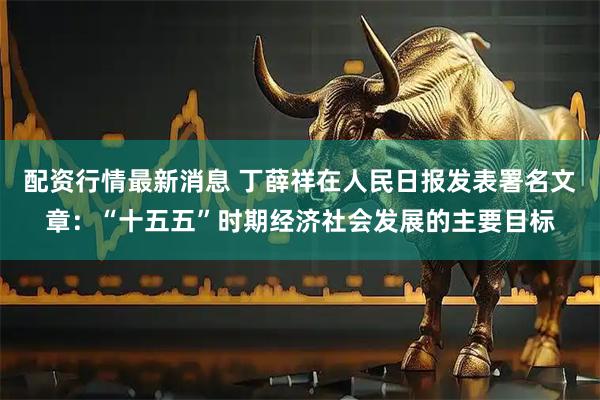 配资行情最新消息 丁薛祥在人民日报发表署名文章：“十五五”时期经济社会发展的主要目标