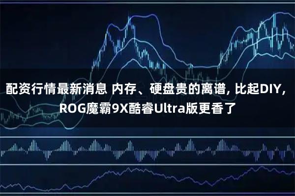 配资行情最新消息 内存、硬盘贵的离谱, 比起DIY, ROG魔霸9X酷睿Ultra版更香了