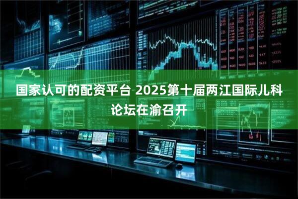 国家认可的配资平台 2025第十届两江国际儿科论坛在渝召开