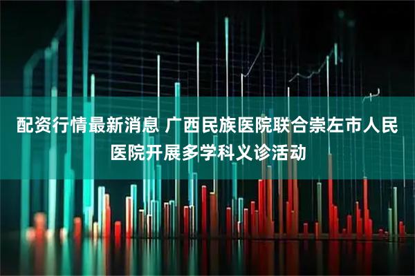 配资行情最新消息 广西民族医院联合崇左市人民医院开展多学科义诊活动
