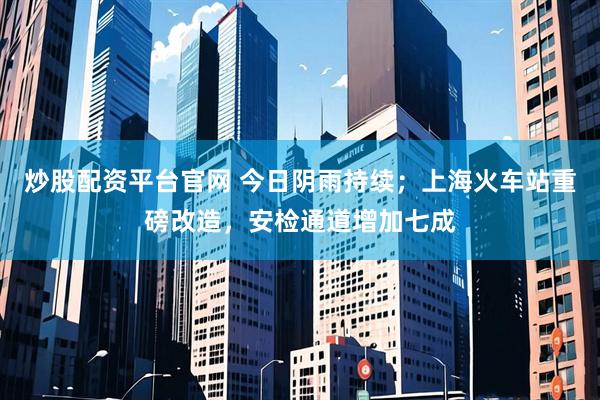 炒股配资平台官网 今日阴雨持续；上海火车站重磅改造，安检通道增加七成