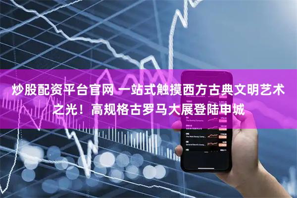 炒股配资平台官网 一站式触摸西方古典文明艺术之光！高规格古罗马大展登陆申城