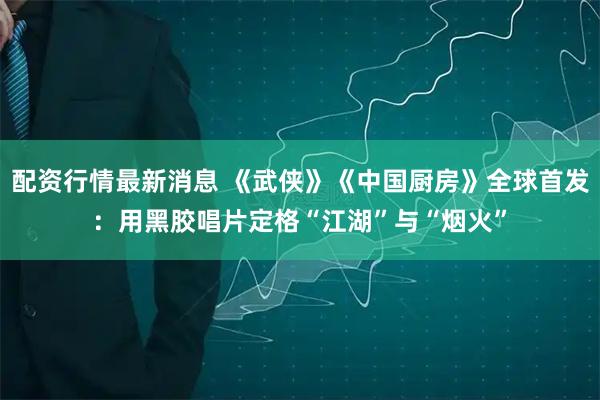 配资行情最新消息 《武侠》《中国厨房》全球首发：用黑胶唱片定格“江湖”与“烟火”