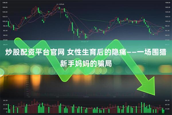 炒股配资平台官网 女性生育后的隐痛——一场围猎新手妈妈的骗局