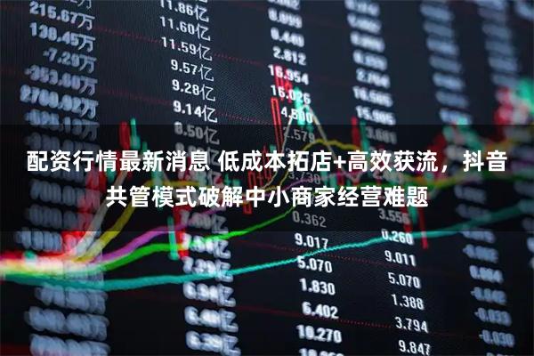 配资行情最新消息 低成本拓店+高效获流，抖音共管模式破解中小商家经营难题