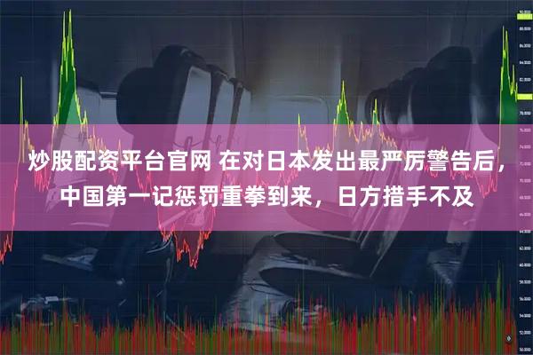 炒股配资平台官网 在对日本发出最严厉警告后，中国第一记惩罚重拳到来，日方措手不及