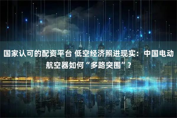 国家认可的配资平台 低空经济照进现实：中国电动航空器如何“多路突围”？
