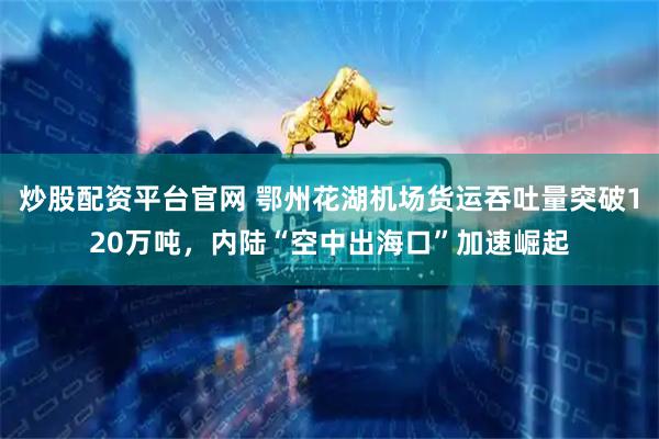 炒股配资平台官网 鄂州花湖机场货运吞吐量突破120万吨，内陆“空中出海口”加速崛起