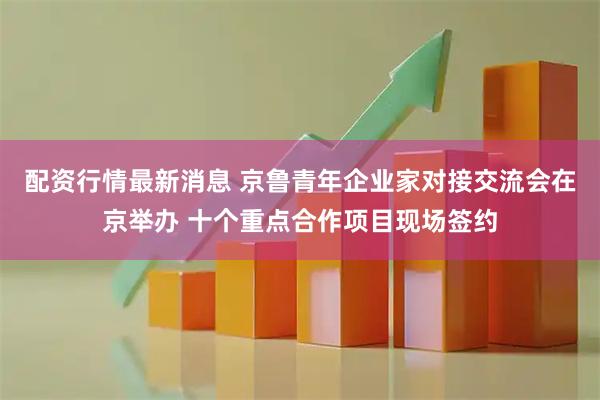 配资行情最新消息 京鲁青年企业家对接交流会在京举办 十个重点合作项目现场签约