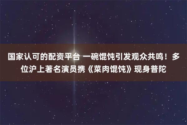 国家认可的配资平台 一碗馄饨引发观众共鸣！多位沪上著名演员携《菜肉馄饨》现身普陀