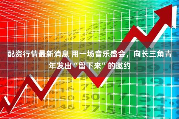 配资行情最新消息 用一场音乐盛会，向长三角青年发出“留下来”的邀约