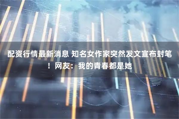 配资行情最新消息 知名女作家突然发文宣布封笔！网友：我的青春都是她