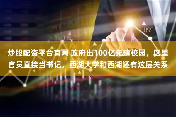 炒股配资平台官网 政府出100亿元建校园，区里官员直接当书记，西湖大学和西湖还有这层关系