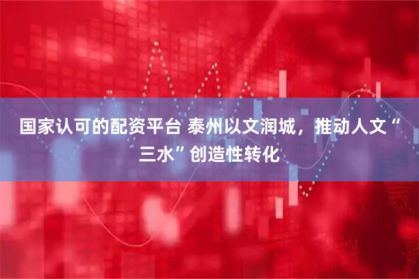 国家认可的配资平台 泰州以文润城，推动人文“三水”创造性转化