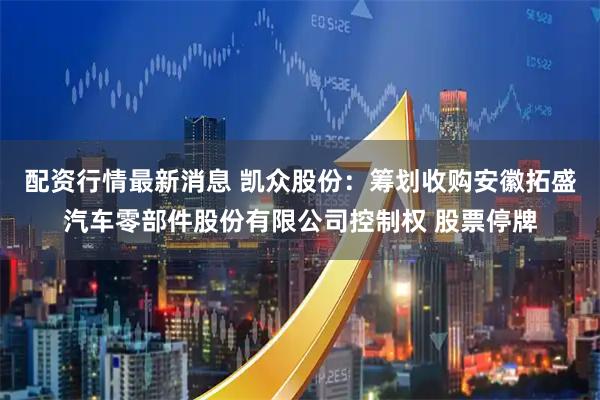 配资行情最新消息 凯众股份：筹划收购安徽拓盛汽车零部件股份有限公司控制权 股票停牌