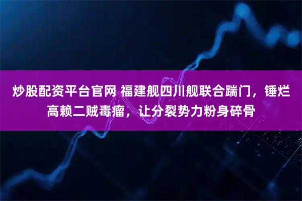 炒股配资平台官网 福建舰四川舰联合踹门，锤烂高赖二贼毒瘤，让分裂势力粉身碎骨