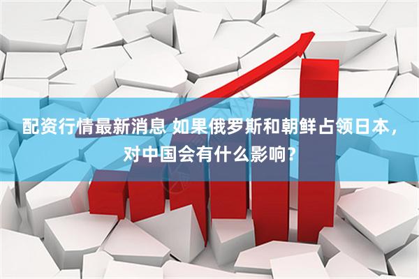 配资行情最新消息 如果俄罗斯和朝鲜占领日本，对中国会有什么影响？
