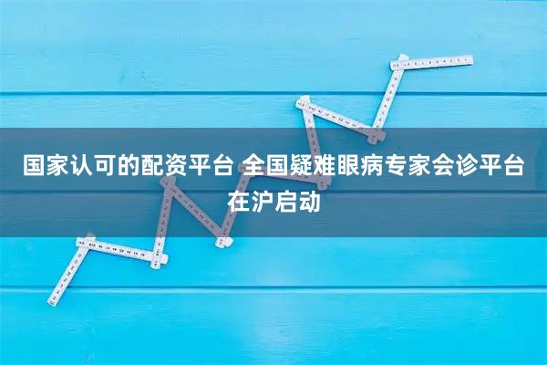 国家认可的配资平台 全国疑难眼病专家会诊平台在沪启动