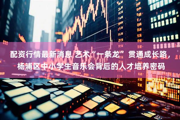 配资行情最新消息 艺术“一条龙” 贯通成长路， 杨浦区中小学生音乐会背后的人才培养密码