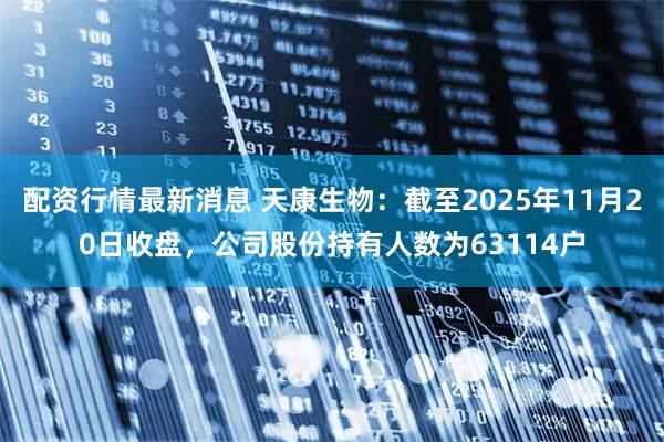 配资行情最新消息 天康生物：截至2025年11月20日收盘，公司股份持有人数为63114户