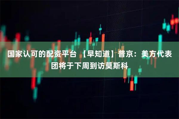 国家认可的配资平台 【早知道】普京：美方代表团将于下周到访莫斯科