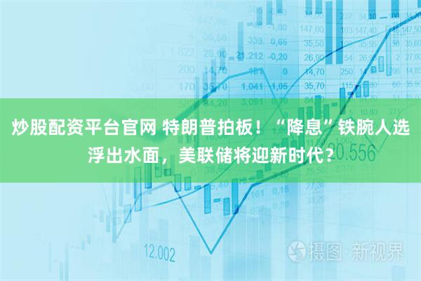 炒股配资平台官网 特朗普拍板！“降息”铁腕人选浮出水面，美联储将迎新时代？