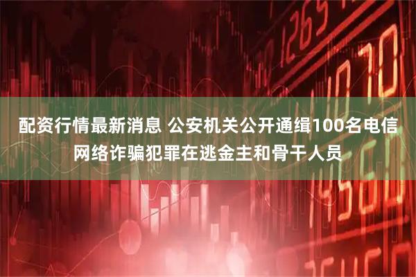 配资行情最新消息 公安机关公开通缉100名电信网络诈骗犯罪在逃金主和骨干人员