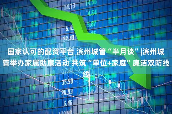 国家认可的配资平台 滨州城管“半月谈”|滨州城管举办家属助廉活动 共筑“单位+家庭”廉洁双防线