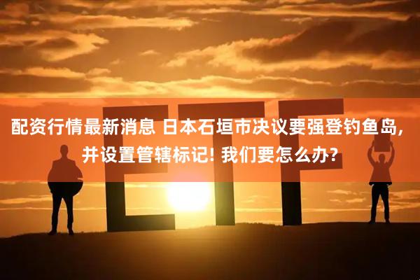 配资行情最新消息 日本石垣市决议要强登钓鱼岛, 并设置管辖标记! 我们要怎么办?